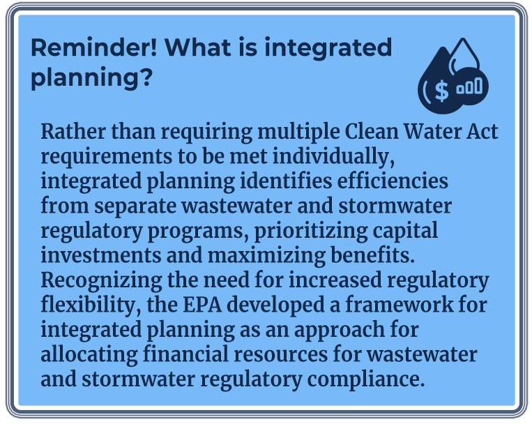 Reminder! What is integrated planning? Rather than requiring multiple Clean Water Act requirements to be met individually, integrated planning identifies efficiencies from separate wastewater and stormwater regulatory programs, prioritizing capital investments and maximizing benefits. Recognizing the need for increased regulatory flexibility, the EPA developed a framework for integrated planning as an approach for allocating financial resources for wastewater and stormwater regulatory compliance.